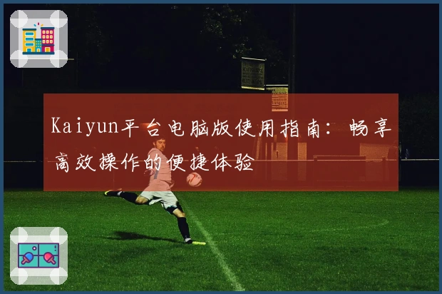 Kaiyun平台电脑版使用指南：畅享高效操作的便捷体验