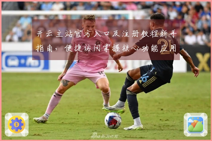 开云主站官方入口及注册教程新手指南，便捷访问掌握核心功能应用技巧