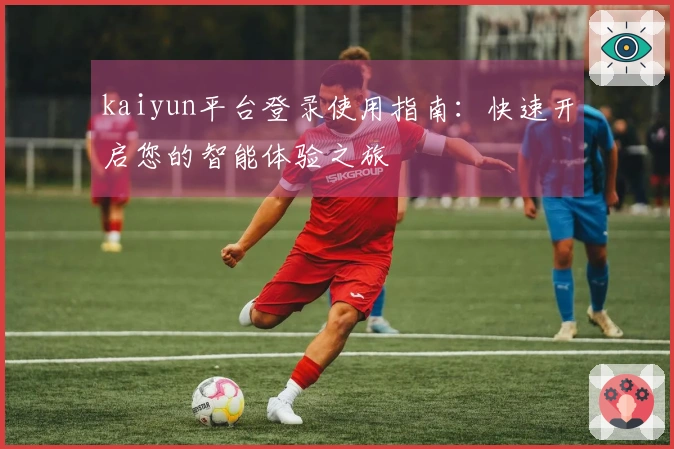 kaiyun平台登录使用指南:快速开启您的智能体验之旅