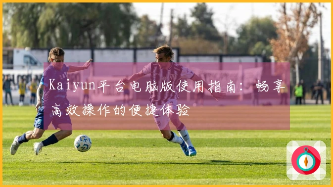 Kaiyun平台电脑版使用指南:畅享高效操作的便捷体验